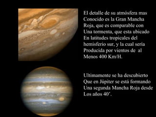 El detalle de su atmósfera mas Conocido es la Gran Mancha  Roja, que es comparable con Una tormenta, que esta ubicado En latitudes tropicales del  hemisferio sur, y la cual sería Producida por vientos de  al Menos 400 Km/H. Ultimamente se ha descubierto Que en Júpiter se está formando Una segunda Mancha Roja desde Los años 40’.  