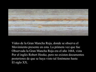 Video de la Gran Mancha Roja, donde se observa el  Movimiento presente en esta. La primera vez que fue  Observada la Gran Mancha Roja era el año 1664, vista Por el inglés Robert Hooke, pero no existen documentos posteriores de que se haya visto tal fenómeno hasta El siglo XX. 