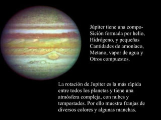La rotación de Jupiter es la más rápida entre todos los planetas y tiene una atmósfera compleja, con nubes y tempestades. Por ello muestra franjas de diversos colores y algunas manchas. Júpiter tiene una compo- Sición formada por helio, Hidrógeno, y pequeñas Cantidades de amoníaco, Metano, vapor de agua y Otros compuestos. 