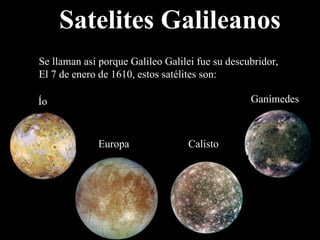 Satelites Galileanos Se llaman así porque Galileo Galilei fue su descubridor,  El 7 de enero de 1610, estos satélites son: Ío Europa Ganímedes Calisto 