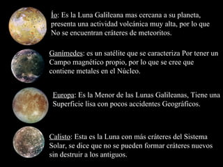 Ío : Es la Luna Galileana mas cercana a su planeta, presenta una actividad volcánica muy alta, por lo que No se encuentran cráteres de meteoritos. Europa : Es la Menor de las Lunas Galileanas ,  Tiene una Superficie lisa con pocos accidentes Geográficos. Ganímedes : es un satélite que se caracteriza Por tener un Campo magnético propio, por lo que se cree que contiene metales en el Núcleo. Calisto : Esta es la Luna con más cráteres del Sistema Solar, se dice que no se pueden formar cráteres nuevos sin destruir a los antiguos. 