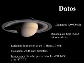 Datos Diametro : 120.000 Km. Distancia del Sol :  1427.5  millones de km. Rotación : Su rotación es de 10 Horas 39 Min.  Traslación : 29,46 años terrestres. Temperatura : Se sabe que va entre los -191.14 ºC  y los -17.7 º C. 
