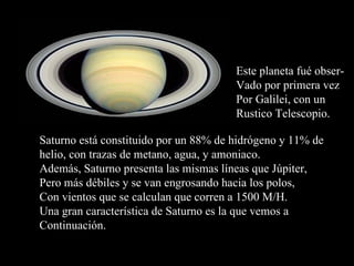 Este planeta fué obser- Vado por primera vez Por Galilei, con un  Rustico Telescopio. Saturno está constituido por un 88% de hidrógeno y 11% de helio, con trazas de metano, agua, y amoniaco. Además, Saturno presenta las mismas líneas que Júpiter, Pero más débiles y se van engrosando hacia los polos, Con vientos que se calculan que corren a 1500 M/H. Una gran característica de Saturno es la que vemos a  Continuación. 
