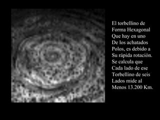 El torbellino de  Forma Hexagonal  Que hay en uno  De los achatados Polos, es debido a  Su rápida rotación. Se calcula que  Cada lado de ese Torbellino de seis Lados mide al  Menos 13.200 Km. 