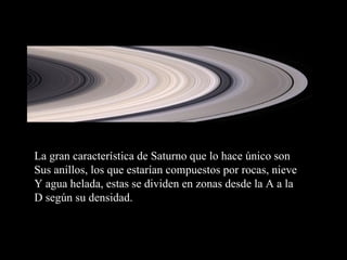 La gran característica de Saturno que lo hace único son Sus anillos, los que estarían compuestos por rocas, nieve Y agua helada, estas se dividen en zonas desde la A a la D según su densidad. 