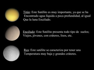 Titán : Este Satélite es muy importante, ya que se ha Encontrado agua líquida a poca profundidad, al igual Que la luna Encélado. Encélado : Este Satélite presenta todo tipo de  suelos; Viejos, jóvenes, con cráteres, lisos, etc. Rea : Este satélite se caracteriza por tener una  Temperatura muy baja y grandes cráteres. 