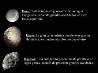 Dione : Está compuesto generalmente por agua  Congelada, habiendo grandes acantilados de hielo En la superficie. Jápeto : La gran característica que tiene es que un  Hemisferio es mucho mas obscuro que el otro. Hiperión : Está compuesto generalmente por hielo de Agua y roca, además de presentar grandes cavidades. 