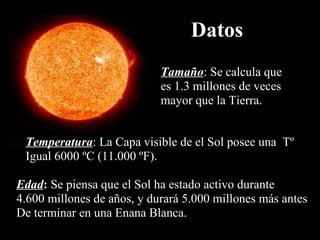 Datos Tamaño : Se calcula que es 1.3 millones de veces mayor que la Tierra. Temperatura : La Capa visible de el Sol posee una  Tº Igual 6000 ºC (11.000 ºF). Edad :  Se piensa que el Sol ha estado activo durante 4.600 millones de años, y durará 5.000 millones más antes De terminar en una Enana Blanca.  