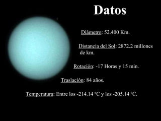 Distancia del Sol :  2872.2 millones de km. Diámetro :  52.400 Km. Rotación : - 17 Horas y 15 min. Traslación : 84 años. Temperatura : Entre los -214.14 ºC y los -205.14 ºC. Datos 
