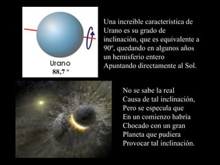 Una increible característica de Urano es su grado de inclinación, que es equivalente a 90º, quedando en algunos años un hemisferio entero Apuntando directamente al Sol. No se sabe la real Causa de tal inclinación, Pero se especula que En un comienzo habría Chocado con un gran  Planeta que pudiera Provocar tal inclinación. 