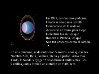 En 1977, astrónomos pudieron Observar como una estrella  Desaparecia de la nada al  Acercarse a Urano, para  luego Descubrir los anillos que  Rodean al Planeta, los que Son tan obscuros como el carbón. En un comienzo, se descubrieron 5 anillos, a los que se les Nombró Alfa, Beta, Gamma, Delta y Epsilón. Años mas Tarde, la Sonda Voyager 2 descubriría 4 anillos más. Los 9 añillos juntos forman un cinturón de 9.400 Km. 