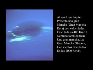 Al igual que Júpiter Presenta una gran Mancha (Gran Mancha Roja) con velocidades Calculadas a 400 Km/H, Neptuno también tiene Una gran mancha, La  Gran Mancha Obscura, Con vientos calculados En los 2000 Km/H. 