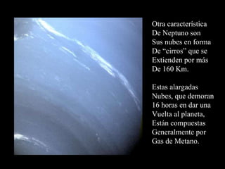 Otra característica De Neptuno son Sus nubes en forma De “cirros” que se Extienden por más De 160 Km. Estas alargadas Nubes, que demoran 16 horas en dar una Vuelta al planeta, Están compuestas Generalmente por Gas de Metano. 