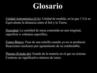 Glosario Unidad Astronómica (UA) : Unidad de medida, en la que 1 UA es  Equivalente la distancia entre el Sol y la Tierra. Densidad:   La cantidad de masa contenida en una longitud,  superficie o volumen específico. Enana Blanca : Fase de una estrella cuando ya no se producen  Reacciones nucleares por agotamiento de su combustible. Plasma (Estado de) : Estado de la materia en el que su sistema Contiene un significativo número de iones. 