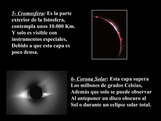 5- Cromosfera :  Es la parte exterior de la fotosfera, contempla unos 10.000 Km. Y solo es visible con instrumentos especiales, Debido a que esta capa es poco densa. 6- Corona Solar : Esta capa supera Los millones de grados Celsius,  Además que solo se puede observar Al anteponer un disco obscuro al Sol o durante un eclipse solar total. 