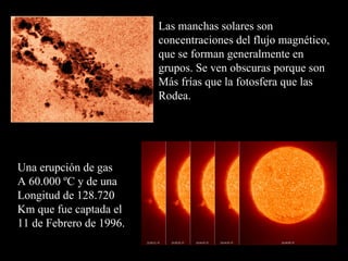 Las manchas solares son concentraciones del flujo magnético, que se forman generalmente en grupos. Se ven obscuras porque son Más frías que la fotosfera que las Rodea. Una erupción de gas A 60.000 ºC y de una Longitud de 128.720 Km que fue captada el  11 de Febrero de 1996. 