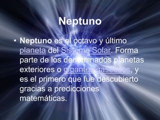 Neptuno
• Neptuno es el octavo y último
  planeta del Sistema Solar. Forma
  parte de los denominados planetas
  exteriores o gigantes gaseosos, y
  es el primero que fue descubierto
  gracias a predicciones
  matemáticas.
 