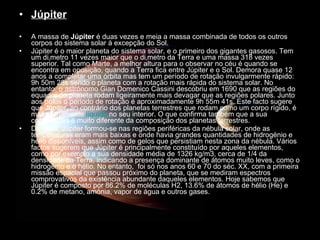 Júpiter A massa de  Júpiter  é duas vezes e meia a massa combinada de todos os outros corpos do sistema solar à excepção do Sol.  Júpiter é o maior planeta do sistema solar, e o primeiro dos gigantes gasosos. Tem um diâmetro 11 vezes maior que o diâmetro da Terra e uma massa 318 vezes superior. Tal como Marte, a melhor altura para o observar no céu é quando se encontra em oposição, quando a Terra fica entre Júpiter e o Sol. Demora quase 12 anos a completar uma órbita mas tem um período de rotação invulgarmente rápido: 9h 50m 28s sendo o planeta com a rotação mais rápida do sistema solar. No entanto, o astrónomo Gian Domenico Cassini descobriu em 1690 que as regiões do equador do planeta rodam ligeiramente mais devagar que as regiões polares. Junto aos pólos o período de rotação é aproximadamente 9h 55m 41s. Este facto sugere que Júpiter, ao contrário dos planetas terrestres que rodam como um corpo rígido, é maioritariamente  líquido  no seu interior. O que confirma também que a sua composição é muito diferente da composição dos planetas terrestres.  De facto, Júpiter formou-se nas regiões periféricas da nébula solar, onde as temperaturas eram mais baixas e onde havia grandes quantidades de hidrogénio e hélio disponíveis, assim como de gelos que persistiam nesta zona da nébula. Vários factos sugerem que Júpiter é principalmente constituído por aqueles elementos, como por exemplo a sua densidade média de 1326 kg/m3, cerca de 1/4 da densidade da Terra, indicando a presença dominante de átomos muito leves, como o hidrogénio e o hélio. No entanto,  foi só nos anos 60 e 70 do séc. XX, com a primeira missão espacial que passou próximo do planeta, que se mediram espectros comprovativos da existência abundante daqueles elementos. Hoje sabemos que Júpiter é composto por 86.2% de moléculas H2, 13.6% de átomos de hélio (He) e 0.2% de metano, amónia, vapor de água e outros gases.  