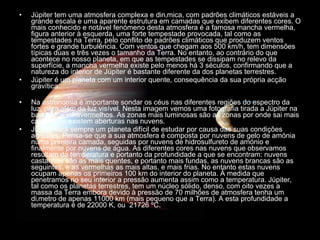 Júpiter tem uma atmosfera complexa e dinâmica, com padrões climáticos estáveis a grande escala e uma aparente estrutura em camadas que exibem diferentes cores. O mais conhecido e notável fenómeno desta atmosfera é a famosa mancha vermelha, figura anterior à esquerda, uma forte tempestade provocada, tal como as tempestades na Terra, pelo conflito de padrões climáticos que produzem ventos fortes e grande turbulência. Com ventos que chegam aos 500 km/h, tem dimensões típicas duas e três vezes o tamanho da Terra. No entanto, ao contrário do que acontece no nosso planeta, em que as tempestades se dissipam no relevo da superfície, a mancha vermelha existe pelo menos há 3 séculos, confirmando que a natureza do interior de Júpiter é bastante diferente da dos planetas terrestres.  Júpiter é um planeta com um interior quente, consequência da sua própria acção gravítica.  Na astronomia é importante sondar os céus nas diferentes regiões do espectro da luz, para além da luz visível. Nesta imagem vemos uma fotografia tirada a Júpiter na banda dos infravermelhos. As zonas mais luminosas são as zonas por onde sai mais calor, onde existem aberturas nas nuvens.  Júpiter será sempre um planeta difícil de estudar por causa das suas condições agrestes. Pensa-se que a sua atmosfera é composta por nuvens de gelo de amónia numa primeira camada, seguidas por nuvens de hidrosulfureto de amónio e finalmente por nuvens de água. As diferentes cores nas nuvens que observamos resultam da temperatura e portanto da profundidade a que se encontram: nuvens castanhas são as mais quentes, e portanto mais fundas, as nuvens brancas são as seguintes, e as vermelhas as mais altas, e mais frias. No entanto estas nuvens ocupam apenas os primeiros 100 km do interior do planeta. À medida que penetramos no seu interior a pressão aumenta assim como a temperatura. Júpiter, tal como os planetas terrestres, tem um núcleo sólido, denso, com oito vezes a massa da Terra embora devido à pressão de 70 milhões de atmosfera tenha um diâmetro de apenas 11000 km (mais pequeno que a Terra). A esta profundidade a temperatura é de 22000 K, ou  21726 ºC.  