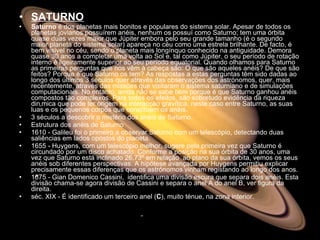 SATURNO Saturno  é dos planetas mais bonitos e populares do sistema solar. Apesar de todos os planetas jovianos possuírem anéis, nenhum os possuí como Saturno; tem uma órbita quase duas vezes maior que Júpiter embora pelo seu grande tamanho (é o segundo maior planeta do sistema solar) apareça no céu como uma estrela brilhante. De facto, é bem visível no céu, sendo o planeta mais longínquo conhecido na antiguidade. Demora quase 30 anos a completar uma volta ao Sol e, tal como Júpiter, o seu período de rotação interno é ligeiramente superior ao seu período equatorial. Quando olhamos para Saturno as primeiras perguntas que nos vêm à cabeça são: O que são aqueles anéis? De que são feitos? Porque é que Saturno os tem? As respostas a estas perguntas têm sido dadas ao longo dos últimos 3 séculos quer através das observações dos astrónomos, quer, mais recentemente, através das missões que visitaram o sistema saturniano e de simulações computacionais. No entanto, ainda não se sabe bem porque é que Saturno ganhou anéis compostos tão complexos. Para todos os efeitos, são sobretudo evidência da riqueza dinâmica que pode ter origem na interacção gravítica, neste caso entre Saturno, as suas luas e os pequenos corpos que constituem os anéis.  3 séculos a descobrir o mistério dos anéis de Saturno.  Estrutura dos anéis de Saturno  1610 - Galileu foi o primeiro a observar Saturno com um telescópio, detectando duas saliências em lados opostos do planeta.  1655 - Huygens, com um telescópio melhor, sugere pela primeira vez que Saturno é circundado por um disco achatado. Conforme a posição na sua órbita de 30 anos, uma vez que Saturno está inclinado 26.73º em relação  ao plano da sua órbita, vemos os seus anéis sob diferentes perspectivas. A hipótese avançada por Huygens permitiu explicar precisamente essas diferenças que os astrónomos vinham registando ao longo dos anos.  1675 - Gian Domenico Cassini,  identifica uma divisão escura que separa dois anéis. Esta divisão chama-se agora divisão de Cassini e separa o anel A do anel B, ver figura da direita.  séc. XIX - É identificado um terceiro anel ( C ), muito ténue, na zona interior.  