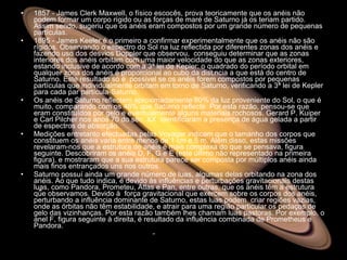 1857 - James Clerk Maxwell, o físico escocês, prova teoricamente que os anéis não podem formar um corpo rígido ou as forças de maré de Saturno já os teriam partido. Assim sendo, sugeriu que os anéis eram compostos por um grande número de pequenas partículas.  1895 - James Keeler é o primeiro a confirmar experimentalmente que os anéis não são rígidos. Observando o espectro do Sol na luz reflectida por diferentes zonas dos anéis e fazendo uso dos desvios Doppler que observou,  conseguiu determinar que as zonas interiores dos anéis orbitam com uma maior velocidade do que as zonas exteriores, estando inclusive de acordo com a 3ª lei de Kepler: o quadrado do período orbital em qualquer zona dos anéis é proporcional ao cubo da distância a que está do centro de Saturno. Este resultado só é  possível se os anéis forem compostos por pequenas partículas que individualmente orbitam em torno de Saturno, verificando a 3ª lei de Kepler para cada par partícula-Saturno.  Os anéis de Saturno reflectem aproximadamente 80% da luz proveniente do Sol, o que é muito, comparando com os 46% que Saturno reflecte. Por esta razão, pensou-se que eram constituídos por gelo e eventualmente alguns materiais rochosos. Gerard P. Kuiper e Carl Pilcher nos anos 70 do séc. XX  identificaram a presença de água gelada a partir de espectros de absorção.  Medições entretanto efectuadas pelas Voyager indicam que o tamanho dos corpos que constituem os anéis varia entre menos de 1 cm e 5 m. Além disso, estas missões  revelaram-nos que a estrutura de anéis é mais complexa do que se pensava, figura seguinte. Descobriram os anéis D, F, G e E (este último não representado na primeira figura), e mostraram que a sua estrutura parece ser composta por múltiplos anéis ainda mais finos entrançados uns nos outros.  Saturno possuí ainda um grande número de luas, algumas delas orbitando na zona dos anéis. Ao que tudo indica, é devido às influências e perturbações gravitacionais destas luas, como Pandora, Prometeu, Atlas e Pan, entre outras, que os anéis têm a estrutura que observamos. Devido à  força gravitacional que exercem sobre os corpos dos anéis, perturbando a influência dominante de Saturno, estas luas podem  criar regiões vazias, onde as órbitas não têm estabilidade, e atrair para uma região particular os pedaços de gelo das vizinhanças. Por esta razão também lhes chamam luas pastoras. Por exemplo, o anel F, figura seguinte à direita, é resultado da influência combinada de Prometheus e Pandora.  