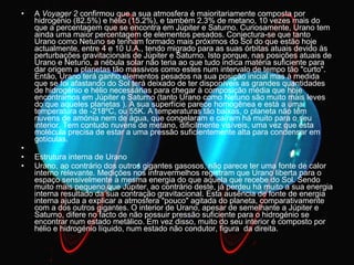A  Voyager 2  confirmou que a sua atmosfera é maioritariamente composta por hidrogénio (82.5%) e hélio (15.2%), e também 2.3% de metano, 10 vezes mais do que a percentagem que se encontra em Júpiter e Saturno. Curiosamente, Urano tem ainda uma maior percentagem de elementos pesados. Conjectura-se que tanto Urano como Netuno se tenham formado mais próximos do Sol do que estão hoje actualmente, entre 4 e 10 U.A., tendo migrado para as suas órbitas atuais devido às perturbações gravitacionais de Júpiter e Saturno. Isto porque, nas posições atuais de Urano e Netuno, a nébula solar não teria ao que tudo indica matéria suficiente para dar origem a planetas tão massivos como estes num intervalo de tempo tão "curto". Então, Urano terá ganho elementos pesados na sua posição inicial mas à medida que se foi afastando do Sol terá deixado de ter disponíveis as grandes quantidades de hidrogénio e hélio necessárias para chegar à composição média que hoje encontramos em Júpiter e Saturno (tanto Urano como Netuno são muito mais leves do que aqueles planetas ). A sua superfície parece homogênea e está a uma temperatura de -218ºC, ou 55K. A temperaturas tão baixas, o planeta não tem nuvens de amónia nem de água, que congelaram e caíram há muito para o seu interior. Tem contudo nuvens de metano, dificilmente visíveis, uma vez que esta molécula precisa de estar a uma pressão suficientemente alta para condensar em gotículas.  Estrutura interna de Urano  Urano, ao contrário dos outros gigantes gasosos, não parece ter uma fonte de calor interno relevante. Medições nos infravermelhos registram que Urano liberta para o espaço sensivelmente a mesma energia do que aquela que recebe do Sol. Sendo muito mais pequeno que Júpiter, ao contrário deste, já perdeu há muito a sua energia interna resultado da sua contração gravitacional. Esta ausência de fonte de energia interna ajuda a explicar a atmosfera "pouco" agitada do planeta, comparativamente com a dos outros gigantes. O interior de Urano, apesar de semelhante a Júpiter e Saturno, difere no facto de não possuir pressão suficiente para o hidrogénio se encontrar num estado metálico. Em vez disso, muito do seu interior é composto por hélio e hidrogénio líquido, num estado não condutor, figura  da direita.  