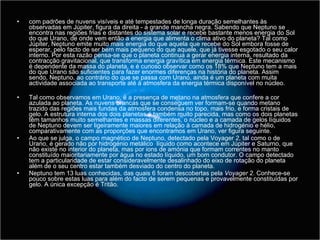 com padrões de nuvens visíveis e até tempestades de longa duração semelhantes às observadas em Júpiter, figura da direita - a grande mancha negra. Sabendo que Neptuno se encontra nas regiões frias e distantes do sistema solar e recebe bastante menos energia do Sol do que Urano, de onde vem então a energia que alimenta o clima ativo do planeta? Tal como Júpiter, Neptuno emite muito mais energia do que aquela que recebe do Sol embora fosse de esperar, pelo facto de ser bem mais pequeno do que aquele, que já tivesse esgotado o seu calor interno. Por esta razão pensa-se que o planeta continua a gerar energia interna, resultado da contracção gravitacional, que transforma energia gravítica em energia térmica. Este mecanismo é dependente da massa do planeta, e é curioso observar como os 18% que Neptuno tem a mais do que Urano são suficientes para fazer enormes diferenças na história do planeta. Assim sendo, Neptuno, ao contrário do que se passa com Urano, ainda é um planeta com muita actividade associada ao transporte até à atmosfera da energia térmica disponível no núcleo.  Tal como observamos em Urano, é a presença de metano na atmosfera que confere a cor azulada ao planeta. As nuvens brancas que se conseguem ver formam-se quando metano trazido das regiões mais fundas da atmosfera condensa no topo, mais frio, e forma cristais de gelo. A estrutura interna dos dois planetas é também muito parecida, mas como os dois planetas têm tamanhos muito semelhantes e massas diferentes, o núcleo e a camada de gelos líquidos de Neptuno devem ser ligeiramente maiores em relação à camada de hidrogénio e hélio, comparativamente com as proporções que encontramos em Urano, ver figura seguinte.  Ao que se julga, o campo magnético de Neptuno, detectado pela Voyager  2 , tal como o de Urano, é gerado não por hidrogénio metálico  líquido como acontece em Júpiter e Saturno, que não existe no interior do planeta, mas por ions de amónia que formam correntes no manto constituído maioritariamente por água no estado líquido, um bom condutor. O campo detectado tem a particularidade de estar consideravelmente desalinhado do eixo de rotação do planeta além de o seu centro estar também desviado do centro do planeta. Neptuno tem 13 luas conhecidas, das quais 6 foram descobertas pela  Voyager 2 . Conhece-se pouco sobre estas luas para além do facto de serem pequenas e provavelmente constituídas por gelo. A única excepção é Tritão. 