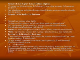 Primeira Lei de Kepler: Lei das Órbitas Elípticas "O planeta em órbita em torno do Sol descreve uma elipse em que o Sol ocupa um dos focos". Esta lei definiu que as órbitas não eram circunferências, como se supunha até então, mas sim elipses. Segunda Lei de Kepler: Lei das áreas       Ilustração da segunda lei de Kepler "A linha que liga o planeta ao Sol varre áreas iguais em tempos iguais". Esta lei determina que os planetas se movem com velocidades diferentes, dependendo da distância a que estão do Sol. Periélio  é o ponto mais próximo do Sol, onde o planeta órbita mais rapidamente.  Afélio  é o ponto mais afastado do Sol, onde o planeta move-se mais lentamente.  Terceira Lei de Kepler: Lei dos tempos "Os quadrados dos períodos de revolução dos planetas são proporcionais aos cubos dos eixos maiores de suas órbitas". Ou seja, sendo  T  o período de revolução (ano do planeta) e  D  o eixo maior da órbita de um planeta, tem-se: , com  k  constante.   Esta lei indica que existe uma relação entre a distância do planeta e o tempo que ele demora para completar uma revolução em torno do Sol. Portanto, quanto mais distante estiver do Sol mais tempo levará para completar sua volta em torno desta estrela. 