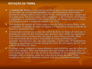A  rotação da Terra  é o movimento giratório que a Terra realiza ao redor do seu  eixo , no sentido  anti-horário , para um referencial observando o planeta do espaço sideral sobre o pólo Norte. A duração do dia - tempo que leva para girar 360 graus (uma volta completa) - é de 23 horas, 56 minutos, 4 segundos e 9 centésimos (23h 56min 4,09s), em relação às estrelas fixas. Em relação ao Sol, o tempo de rotação é de 24 h. Movimento de rotação da Terra, com o eixo da Terra, os pólos Norte e Sul e o equador. A metade de cima, na figura, é o hemisfério Norte e metade de baixo é o hemisfério Sul. A translação consiste no avanço do centro da Terra ao longo de uma curva fechada em redor do Sol. Dizemos que descreve uma órbita (ou trajetória). Essa órbita parece circular mas, em rigor, é uma curva chamada elipse. Esse movimento dá-se com a velocidade de trinta quilômetros por segundo: isto significa que, em cada segundo, a Terra anda 30 quilômetros. Durante a translação, o eixo de rotação da Terra faz um ângulo de 23º com o plano da órbita da Terra. Podemos, pois, comparar o nosso planeta a uma bailarina, que dá voltas em torno de si própria. Mas essa bailarina não está sempre no mesmo sítio. O movimento da Terra em volta do Sol é semelhante ao de uma bailarina que, rodando sobre si mesma, anda em volta de um ponto do palco. Para complicar, não é uma bailarina vertical, mas sim um pouco inclinada. ROTAÇÃO DA TERRA 