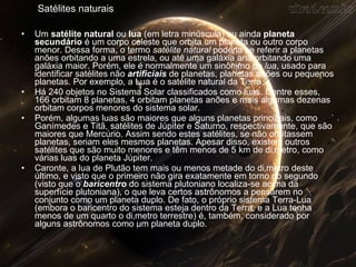 Satélites naturais Um  satélite natural  ou  lua  (em letra minúscula) ou ainda  planeta secundário  é um corpo celeste que orbita um planeta ou outro corpo menor. Dessa forma, o termo  satélite natural  poderia se referir a planetas anões orbitando a uma estrela, ou até uma galáxia anã orbitando uma galáxia maior. Porém, ele é normalmente um sinônimo de  lua , usado para identificar satélites não  artificiais  de planetas, planetas anões ou pequenos planetas. Por exemplo, a Lua é o satélite natural da Terra. Há 240 objetos no Sistema Solar classificados como luas. Dentre esses, 166 orbitam 8 planetas, 4 orbitam planetas anões e mais algumas dezenas orbitam corpos menores do sistema solar. Porém, algumas luas são maiores que alguns planetas principais, como Ganímedes e Titã, satélites de Júpiter e Saturno, respectivamente, que são maiores que Mercúrio. Assim sendo estes satélites, se não orbitassem planetas, seriam eles mesmos planetas. Apesar disso, existem outros satélites que são muito menores e têm menos de 5 km de diâmetro, como várias luas do planeta Júpiter. Caronte, a lua de Plutão tem mais ou menos metade do diâmetro deste último, e visto que o primeiro não gira exatamente em torno do segundo (visto que o  baricentro  do sistema plutoniano localiza-se acima da superfície plutoniana), o que leva certos astrônomos a pensarem no conjunto como um planeta duplo. De fato, o próprio sistema Terra-Lua (embora o baricentro do sistema esteja dentro da Terra, e a Lua tenha menos de um quarto o diâmetro terrestre) é, também, considerado por alguns astrônomos como um planeta duplo. 