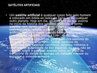 Um  satélite artificial  é qualquer corpo feito pelo homem e colocado em órbita ao redor da Terra ou de qualquer outro planeta. Hoje em dia, ao contrário do que ocorria no início da história dos satélites artificiais, o termo  satélite  vem sendo usado praticamente como um sinônimo para "satélite artificial". O termo "satélite artificial" tem sido usado quando se quer distingui-los dos satélites naturais, como a Lua. Atualmente estão em órbita, para além dos satélites do Sistema de Posicionamento Global, satélites de comunicações, satélites científicos, satélites militares e uma grande quantidade de lixo espacial, ou seja, não se deve se referir à satélites apenas como um meio de transporte de dados ou apenas um meio de mapear ou espionar o sistema terrestre. SATÉLITES ARTIFICIAIS 