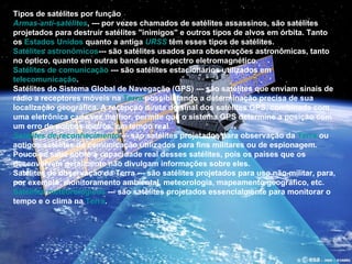 Tipos de satélites por função Armas anti-satélites , --- por vezes chamados de satélites assassinos, são satélites projetados para destruir satélites "inimigos" e outros tipos de alvos em órbita. Tanto os  Estados Unidos  quanto a antiga  URSS  têm esses tipos de satélites.  Satélites astronômicos --- são satélites usados para observações astronômicas, tanto no óptico, quanto em outras bandas do espectro eletromagnético.  Satélites de comunicação  --- são satélites estacionários utilizados em  telecomunicação .  Satélites do Sistema Global de Navegação (GPS) --- são satélites que enviam sinais de rádio a receptores móveis na  Terra  possibilitando a determinação precisa de sua localização geográfica. A recepção direta do sinal dos satélites GPS, combinada com uma eletrônica cada vez melhor, permite que o sistema GPS determine a posição com um erro de poucos metros, em tempo real.  Satélites de reconhecimento  --- são satélites projetados para observação da  Terra  ou antigos satélites de comunicação utilizados para fins militares ou de espionagem. Pouco se sabe sobre a capacidade real desses satélites, pois os países que os desenvolvem geralmente não divulgam informações sobre eles.  Satélites de observação da Terra --- são satélites projetados para uso não-militar, para, por exemplo, monitoramento ambiental, meteorologia, mapeamento geográfico, etc.  Satélites meteorológicos  --- são satélites projetados essencialmente para monitorar o tempo e o clima na  Terra . 