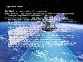 Tipos de satélites       MILSTAR :Um satélite militar de comunicação Biossatélites  --- são satélites projetados para levar ao espaço organismos vivos para experimentação científica.  Satélites miniaturizados  --- são satélites com dimensões e massas reduzidas. Hoje, esses satélites são categorizados como  minisatélites  (500–200 kg),  microsatélites  (menos de 200 kg) e  nanosatélites  (menos de 10 kg).  Satélites de energia solar  --- são satélites que usam células solares para captar a energia solar e a convertem em um feixe de microondas, transmitido para grandes antenas na  Terra  por potentes transmissores a bordo do satélite. A energia captada pela antena pode então ser usada como uma fonte alternativa de energia.  Estações espaciais  --- são estruturas fabricadas pelo homem e projetadas para permitir que seres humanos possam viver no espaço exterior. Uma estação espacial difere de uma  espaçonave . Ao contrário das espaçonaves, as estações espaciais não possuem capacidade de propulsão nem de aterrissagem. Por outro lado as estações espaciais são projetadas para permitir a permanência humana por médios períodos de tempo, que variam de semanas até alguns anos.   