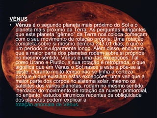 VÉNUS Vénus  é o segundo planeta mais próximo do Sol e o planeta mais próximo da Terra. As perguntas intrigantes que este planeta "gêmeo" da Terra nos coloca começam com o seu movimento de rotação própria. Uma rotação completa sobre si mesmo demora 243.01 dias, o que é um período invulgarmente longo. Além disso, enquanto que a maior parte dos planetas rodam sobre si próprios no mesmo sentido, Vénus é uma das excepções. Tal como Urano e Plutão, a sua rotação é retrógrada, o que significa que em Vénus o Sol nasce a este e põe-se a oeste. Durante muito tempo não se tinha a certeza porque é que existiam estas excepções, uma vez que a maior parte dos corpos no sistema solar, mesmo os satélites dos vários planetas, rodam no mesmo sentido, 'herdado' do movimento de rotação da nuvem primordial, no entanto, estudos dinâmicos recentes da obliqüidade dos planetas podem explicar a  rotação anómala de Vénus .  