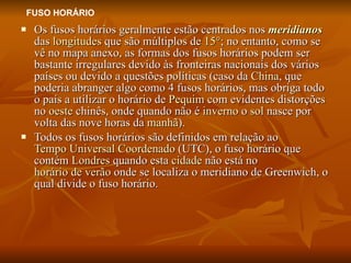 Os fusos horários geralmente estão centrados nos  meridianos  das  longitudes  que são múltiplos de  15° ; no entanto, como se vê no mapa anexo, as formas dos fusos horários podem ser bastante irregulares devido às fronteiras nacionais dos vários países ou devido a questões políticas (caso da  China , que poderia abranger algo como 4 fusos horários, mas obriga todo o país a utilizar o horário de  Pequim  com evidentes distorções no  oeste  chinês, onde quando não é  inverno  o  sol  nasce por volta das nove horas da  manhã ). Todos os fusos horários são definidos em relação ao  Tempo Universal Coordenado  (UTC), o fuso horário que contém  Londres  quando esta  cidade  não está no  horário de verão  onde se localiza o meridiano de Greenwich, o qual divide o fuso horário. FUSO HORÁRIO 