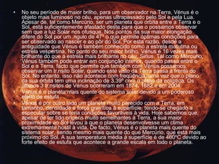 No seu período de maior brilho, para um observador na Terra, Vénus é o objeto mais luminoso no céu, apenas ultrapassado pelo Sol e pela Lua. Apesar de, tal como Mercúrio, ser um planeta que orbita entre a Terra e o Sol, está suficientemente afastado deste para que o possamos observar sem que a luz Solar nos ofusque. Nos pontos da sua maior elongação difere do Sol por um ângulo de 47º o que permite óptimas condições para ser observado ao nascer e ao pôr do Sol. Por esta razão, desde a antiguidade que Vénus é também conhecido como a estrela matutina ou estrela vespertina. No ponto do seu maior brilho, Vénus é 16 vezes mais brilhante do que a estrela mais brilhante no céu, Sirius. Tal como Mercúrio, Vénus também pode entrar em conjunção interior, quando passa entre o Sol e a Terra, facto que permite que também com Vénus possamos observar um trânsito Solar, quando este visto da Terra passa à frente do Sol. No entanto, isso não acontece com freqüência, uma vez que o plano da sua órbita tem uma inclinação de 3.39º com o plano da eclíptica. Os últimos 3 trânsitos de Vénus ocorreram em 1874, 1882 e em 2004. Vénus é o planeta mais quente do sistema solar devido a um poderoso efeito de estufa Vénus é por outro lado um planeta muito parecido com a Terra, em tamanho, densidade e força gravítica à superfície, tendo-se chegado a especular sobre se teria condições favoráveis à vida. Hoje sabemos que, apesar de ter tido origens muito semelhantes à Terra, a sua maior proximidade ao Sol levou a que o planeta desenvolvesse um clima extremamente hostil à vida. De facto, Vénus é o planeta mais quente do sistema solar, sendo mesmo mais quente do que Mercúrio, que está mais próximo do Sol. A sua temperatura média à superfície é de 460ºC devido ao forte efeito de estufa que acontece a grande escala em todo o planeta. 