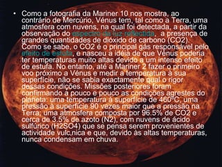 Como a fotografia da Mariner 10 nos mostra, ao contrário de Mercúrio, Vénus tem, tal como a Terra, uma atmosfera com nuvens, na qual foi detectada, a partir da observação do  espectro da luz reflectida ,  a presença de grandes quantidades de dióxido de carbono (CO2). Como se sabe, o CO2 é o principal gás responsável pelo  efeito de estufa , e nasceu a idéia de que Vénus poderia ter temperaturas muito altas devido a um intenso efeito de estufa. No entanto, até a Mariner 2 fazer o primeiro voo próximo a Vénus e medir a temperatura à sua superfície, não se sabia exactamente qual o rigor dessas condições. Missões posteriores foram confirmando a pouco e pouco as condições agrestes do planeta: uma temperatura à superfície de 460ºC, uma pressão à superfície 90 vezes maior que a pressão na Terra; uma atmosfera composta por 96.5% de CO2 e cerca de 3.5% de azoto (N2), com nuvens de ácido sulfúrico (H2SO4) que se pensa serem provenientes de actividade vulcânica e que, devido às altas temperaturas, nunca condensam em chuva.  