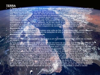 TERRA A  Terra , o 3º planeta a contar do Sol, apesar de ser aquele que conhecemos melhor, continua a ser o que nos intriga mais. Única no nosso sistema solar, a complexidade física e química dos mecanismos que a fizeram um lugar tão propício à vida continua a surpreender-nos e a intrigar-nos. Terá sido a origem da vida na Terra um evento único num Universo estéril, ou terá sido apenas o passo seguinte, natural em todos os planetas pelo Universo fora que reúnam condições semelhantes? A física poderá ajudar a responder a esta pergunta. Com a física podemos descobrir os mecanismos que estão em jogo na estabilidade e equilíbrio essenciais à vida: o movimento da Terra no presente, no passado e no futuro, a importância da Lua na estabilidade do eixo da Terra e, portanto, na do seu clima, a natureza do Sol e o seu papel energético, a composição química na atmosfera e no interior da Terra, entre muitos mais segredos que nos ajudarão a definir o espectro de condições em que a vida é possível.  Movimento de translação A Terra demora 365.256 dias a completar uma volta ao Sol. É este movimento, combinado com a inclinação do seu eixo que dá origem às estações do ano que tão bem conhecemos.  Movimento de rotação, o dia e a noite.  Pêndulo de Foucault. A rotação da Terra leva a um movimento aparente do plano de oscilação do pêndulo  A Terra leva 23.9345 horas a fazer uma rotação em torno do seu eixo que tem uma inclinação de 23.45º com o plano da eclíptica. É este o movimento responsável pela passagem dos dias e das noites. No entanto, na antiguidade pensava-se que eram o Sol e os outros planetas e estrelas que se deslocavam em torno da Terra. De facto, a passagem dos dias e das noites não é prova de que a Terra roda, uma vez que o movimento é relativo e seria igualmente plausível admitir que é o Sol e toda a esfera celeste que giram. Podemos no entanto provar que é a Terra que gira sobre si mesma fazendo a experiência do pêndulo de Foucault, figura da direita. Se é verdade que a Terra roda, então o plano de oscilação de um pêndulo, que seria sempre o mesmo para um observador fixo, será visto a rodar por um observador que se mova com a Terra. Esta experiência foi realizada pela primeira vez em 1851 pelo físico francês Jean Bernard Leon Foucault (1819-1868), usando um pêndulo pendurado do tecto do Panthéon de Paris. Em lugares longe do pólo Norte ou do pólo Sul, o efeito da rotação da Terra no movimento aparente do plano de oscilação do pêndulo não é tão fácil de calcular como no caso da figura. O período desse movimento aparente depende da latitude do lugar onde o pêndulo é posto a oscilar. 