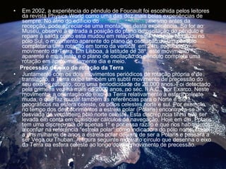 Em 2002, a experiência do pêndulo de Foucault foi escolhida pelos leitores da revista Physics World como uma das dez mais belas experiências de sempre. No átrio do edifício do  Museu de Ciência , mesmo antes da recepção, pode apreciar-se uma montagem desta experiência. Se for ao Museu, observe à entrada a posição do plano de oscilação do pêndulo e repare à saída como esta mudou em relação à sala. No pólo Norte ou no pólo Sul, o movimento aparente do plano de oscilação de um pêndulo completaria uma rotação em torno da vertical  em 24h, seguindo o movimento da Terra. Em Lisboa, à latitude de 38º, este movimento aparente é mais lento e o plano de oscilação do pêndulo completa uma rotação em aproximadamente dia e meio.  Precessão do eixo de rotação da Terra Juntamente com os dois movimentos periódicos de rotação própria e de translação, a Terra exibe também um subtil movimento de precessão do seu eixo de rotação, com uma periodicidade de 26.000 anos. Foi detectado pela primeira vez há mais de 2000 anos, no séc. II A.C., por Exarco. Neste movimento, a orientação do eixo da Terra relativamente à esfera celeste muda, o que faz mudar também as referências para o Norte e Sul geográficos na esfera celeste, os pólos celestes norte e sul. Por exemplo, no tempo dos descobrimentos a estrela polar (Polaris) encontrava-se 3º desviada do verdadeiro pólo norte celeste. Esta discrepância tinha que ser levada em conta em quaisquer cálculos de navegação. Hoje em dia, Polaris tem uma discrepância de apenas 1º e por essa razão é que nos habituámos a confiar na referência "estrela polar" como indicadora do pólo norte. Daqui a uns milhares de anos a estrela polar deixará de ser a Polaris e passará a ser Vega ou Thuban. A figura seguinte mostra o círculo que desenha o eixo da Terra na esfera celeste ao longo do seu movimento de precessão.  
