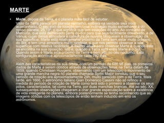 MARTE Marte , depois da Terra, é o planeta mais fácil de estudar. Visto da Terra parece um planeta vermelho, embora na verdade seja mais acastanhado. O seu eixo de rotação tem uma inclinação muito semelhante à do nosso planeta, 25.19º, o que significa que tem estações do ano. Ao contrário de Mercúrio, que está demasiado perto do Sol para que seja facilmente observado, e de Vénus, cujas densa atmosfera e cobertura de nuvens bloqueiam a observação da sua superfície, Marte está relativamente próximo da Terra sem estar muito próximo do Sol, e tem uma atmosfera muito rarefeita, o que nos permite observar a sua superfície com relativa facilidade. A melhor altura para observar Marte é quando este se encontra na sua oposição, isto é, quando a Terra está entre Marte e o Sol. Quando assim é Marte está próximo da Terra e bem alto no céu nocturno. Esta configuração acontece aproximadamente cada 780 dias.  Além das características da sua órbita, com um período de 686.98 dias, os primeiros dados de Marte a serem obtidos através de observações feitas na Terra datam de 1659, quando Christiaan Huygens, observando com um telescópio o movimento de uma grande mancha negra no planeta chamada Syrtis Major concluiu que o seu período de rotação era aproximadamente 24h, muito parecido com o da Terra. Mais tarde, em 1666, o astrónomo italiano Gian Domenico Cassini não só refinou a medida do período de rotação de Marte como terá sido o primeiro a observar os seus pólos, caracterizados, tal como na Terra, por duas manchas brancas. Até ao séc. XX, subsequentes observações chegaram a criar grande especulação sobre a existência de vida inteligente no planeta, embora posteriormente se tenha reconhecido que as imagens obtidas com os telescópios de então tenham induzido em erro os astrónomos.  