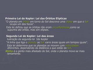 Primeira Lei de Kepler: Lei das Órbitas Elípticas "O planeta em  órbita  em torno do Sol descreve uma  elipse  em que o  Sol   ocupa um dos focos". Esta lei definiu que as órbitas não eram  circunferências ,como se supunha até então, mas sim elipses. Segunda Lei de Kepler: Lei das áreas     lustração da segunda lei  Ide Kepler "A linha que liga o  planeta  ao  Sol  varre áreas iguais em tempos iguais". Esta lei determina que os planetas se movem com  velocidades  diferentes, dependendo da distância a que estão do  Sol . Afélio  é o ponto mais afastado do Sol, onde o planeta move-se mais lentamente.  