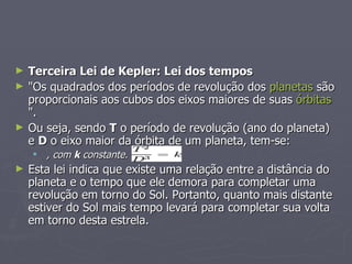 Terceira Lei de Kepler: Lei dos tempos "Os quadrados dos períodos de revolução dos  planetas  são proporcionais aos cubos dos eixos maiores de suas  órbitas ". Ou seja, sendo  T  o período de revolução (ano do planeta) e  D  o eixo maior da órbita de um planeta, tem-se: , com  k  constante.   Esta lei indica que existe uma relação entre a distância do planeta e o tempo que ele demora para completar uma revolução em torno do Sol. Portanto, quanto mais distante estiver do Sol mais tempo levará para completar sua volta em torno desta estrela. 