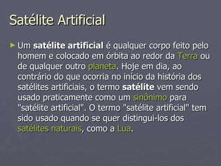 Satélite Artificial Um  satélite artificial  é qualquer corpo feito pelo homem e colocado em órbita ao redor da  Terra  ou de qualquer outro  planeta . Hoje em dia, ao contrário do que ocorria no início da história dos satélites artificiais, o termo  satélite  vem sendo usado praticamente como um  sinônimo  para "satélite artificial". O termo "satélite artificial" tem sido usado quando se quer distingui-los dos  satélites naturais , como a  Lua . 
