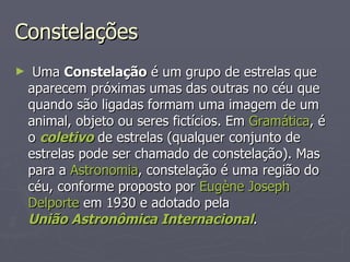Constelações Uma  Constelação  é um grupo de estrelas que aparecem próximas umas das outras no céu que quando são ligadas formam uma imagem de um animal, objeto ou seres fictícios. Em  Gramática , é o  coletivo  de estrelas (qualquer conjunto de estrelas pode ser chamado de constelação). Mas para a  Astronomia , constelação é uma região do céu, conforme proposto por  Eugène  Joseph  Delporte  em 1930 e adotado pela  União Astronômica Internacional . 