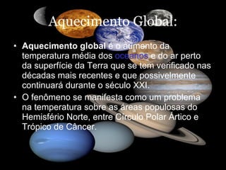 Aquecimento Global: Aquecimento global  é o aumento da temperatura média dos  oceanos  e do ar perto da superfície da Terra que se tem verificado nas décadas mais recentes e que possivelmente continuará durante o século XXI.  O fenômeno se manifesta como um problema na temperatura sobre as áreas populosas do Hemisfério Norte, entre Círculo Polar Ártico e Trópico de Câncer.   