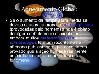 Aquecimento Global: Se o aumento da temperatura média se deve a causas naturais ou  antropogênicas  (provocadas pelo homem) ainda é objeto de algum debate entre os cientistas, embora muitos  meteorologistas  e  climatólogos  tenham recentemente afirmado publicamente que consideram provado que a ação humana realmente está influenciando na ocorrência do fenômeno.  