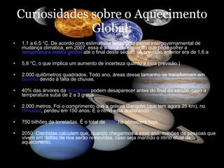 Curiosidades sobre o Aquecimento Global: 1,1 a 6,5 °C. De acordo com estimativas feitas pelo painel intergovernamental de mudança climática, em 2007, essa é a faixa de elevação que pode sofrer a  temperatura média global  até o final deste século. (A previsão anterior era de 1,6 a  5,8 °C, o que implica um aumento de incerteza quanto a esta previsão.)  2.000 quilômetros quadrados. Todo ano, áreas desse tamanho se transformam em  deserto  devido à falta de chuvas.  40% das árvores da  Amazônia  podem desaparecer antes do final do século, caso a temperatura suba de 2 a 3 graus.  2.000 metros. Foi o comprimento que a geleira Gangotri (que tem agora 25 km), no  Himalaia , perdeu em 150 anos. E o ritmo está acelerando.  750 bilhões de toneladas. É o total de  CO2  na atmosfera hoje.  2050. Cientistas calculam que, quando chegarmos a esse ano, milhões de pessoas que vivem em deltas de rios serão removidas, caso seja mantido o ritmo atual de aquecimento.  