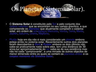Os Planetas (Sistema Solar). O  Sistema Solar  é constituído pelo  Sol  e pelo conjunto dos  corpos celestes  que se encontram no seu campo gravítico, e que compreende os  planetas  que atualmente compõem o sistema solar, em ordem de  sol - espaço :  Mercúrio ,  Vénus ,  Terra ,  Marte ,  Júpiter ,  Saturno ,  Urano ,  Neptuno .  Plutão  hoje em dia não é mais considerado um  planeta  embora esteja ainda no sistema solar, Recentemente outros dois planetas foram descobertos o  Oort  e  Kuiper  embora os dois últimos não sabe-se praticamente nada sobre eles, tem uma distância de 30 anos-luz aproximadamente do  sol  sabe-se de sua existência mas não há nada "comprovante", e uma miríade de outros objectos de menor dimensão entre os quais se contam os  planetas anões  e os  corpos menores do Sistema Solar . 