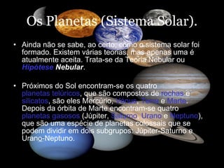 Os Planetas (Sistema Solar). Ainda não se sabe, ao certo, como o sistema solar foi formado. Existem várias teorias, mas apenas uma é atualmente aceita. Trata-se da Teoria Nebular ou  Hipótese  Nebular . Próximos do Sol encontram-se os quatro  planetas telúricos , que são compostos de  rochas  e  silicatos , são eles Mercúrio,  Vénus ,  Terra  e  Marte . Depois da órbita de Marte encontram-se quatro  planetas gasosos  (Júpiter,  Saturno ,  Urano  e  Neptuno ), que são uma espécie de planetas colossais que se podem dividir em dois subgrupos: Júpiter-Saturno e Urano-Neptuno.  