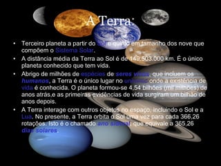 A Terra : Terceiro planeta a partir do  Sol  e quinto em tamanho dos nove que compõem o  Sistema Solar .  A distância média da Terra ao Sol é de 149.503.000 km. É o único planeta conhecido que tem vida.  Abrigo de milhões de  espécies  de  seres vivos , que incluem os  humanos , a Terra é o único lugar no  universo  onde a existência de  vida  é conhecida. O planeta formou-se 4,54 bilhões (mil milhões) de anos atrás,e as primeiras evidências de vida surgiram um bilhão de anos depois.   A Terra interage com outros objetos no espaço, incluindo o Sol e a  Lua . No presente, a Terra orbita o Sol uma vez para cada 366,26 rotações. Isto é o chamado  ano sideral , que equivale a 365,26  dias solares .  